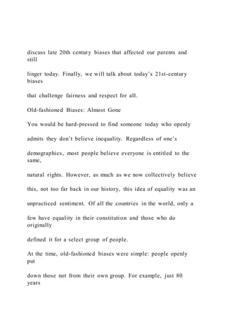 discuss late 20th century biases that affected our parents and
still
linger today. Finally, we will talk about today’s 21st-century
biases
that challenge fairness and respect for all.
Old-fashioned Biases: Almost Gone
You would be hard-pressed to find someone today who openly
admits they don’t believe inequality. Regardless of one’s
demographics, most people believe everyone is entitled to the
same,
natural rights. However, as much as we now collectively believe
this, not too far back in our history, this idea of equality was an
unpracticed sentiment. Of all the countries in the world, only a
few have equality in their constitution and those who do
originally
defined it for a select group of people.
At the time, old-fashioned biases were simple: people openly
put
down those not from their own group. For example, just 80
years
 