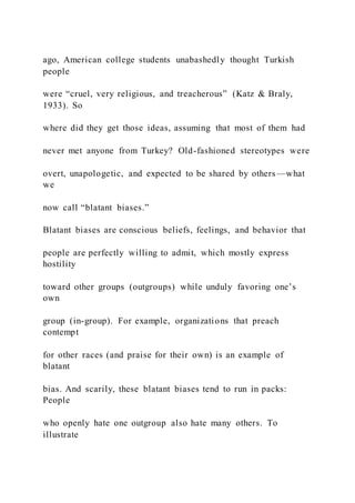ago, American college students unabashedly thought Turkish
people
were “cruel, very religious, and treacherous” (Katz & Braly,
1933). So
where did they get those ideas, assuming that most of them had
never met anyone from Turkey? Old-fashioned stereotypes were
overt, unapologetic, and expected to be shared by others—what
we
now call “blatant biases.”
Blatant biases are conscious beliefs, feelings, and behavior that
people are perfectly willing to admit, which mostly express
hostility
toward other groups (outgroups) while unduly favoring one’s
own
group (in-group). For example, organizations that preach
contempt
for other races (and praise for their own) is an example of
blatant
bias. And scarily, these blatant biases tend to run in packs:
People
who openly hate one outgroup also hate many others. To
illustrate
 