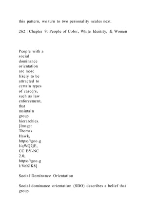 this pattern, we turn to two personality scales next.
262 | Chapter 9: People of Color, White Identity, & Women
People with a
social
dominance
orientation
are more
likely to be
attracted to
certain types
of careers,
such as law
enforcement,
that
maintain
group
hierarchies.
[Image:
Thomas
Hawk,
https://goo.g
l/qWQ7jE,
CC BY-NC
2.0,
https://goo.g
l/VnKlK8]
Social Dominance Orientation
Social dominance orientation (SDO) describes a belief that
group
 