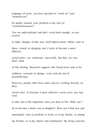 language of traits, you have decided to “work on” your
“neuroticism.”
Or maybe instead, your problem is the trait of
“conscientiousness”:
You are undisciplined and don’t work hard enough, so you
resolve
to make changes in that area. Self-improvement efforts such as
these—aimed at changing one’s traits to become a more
effective
social actor—are sometimes successful, but they are very
hard—kind
of like dieting. Research suggests that broad traits tend to be
stubborn, resistant to change, even with the aid of
psychotherapy.
However, people often have more success working directly on
their
social roles. To become a more effective social actor, you may
want
to take aim at the important roles you play in life. What can I
do to become a better son or daughter? How can I find new and
meaningful roles to perform at work, or in my family, or among
my friends, or in my church and community? By doing concrete
 