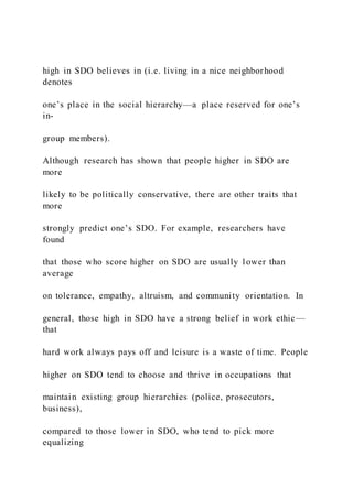 high in SDO believes in (i.e. living in a nice neighborhood
denotes
one’s place in the social hierarchy—a place reserved for one’s
in-
group members).
Although research has shown that people higher in SDO are
more
likely to be politically conservative, there are other traits that
more
strongly predict one’s SDO. For example, researchers have
found
that those who score higher on SDO are usually lower than
average
on tolerance, empathy, altruism, and community orientation. In
general, those high in SDO have a strong belief in work ethic—
that
hard work always pays off and leisure is a waste of time. People
higher on SDO tend to choose and thrive in occupations that
maintain existing group hierarchies (police, prosecutors,
business),
compared to those lower in SDO, who tend to pick more
equalizing
 