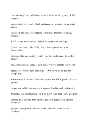 “threatening” the collective values of his or her group. RWA
respects
group unity over individual preferences, wanting to maintain
group
values in the face of differing opinions. Despite its name,
though,
RWA is not necessarily limited to people on the right
(conservatives). Like SDO, there does appear to be an
association
between this personality scale (i.e. the preference for order,
clarity,
and conventional values) and conservative beliefs. However,
regardless of political ideology, RWA focuses on groups’
competing
frameworks of values. Extreme scores on RWA predict biases
against
outgroups while demanding in-group loyalty and conformity
Notably, the combination of high RWA and high SDO predicts
joining hate groups that openly endorse aggression against
minority
groups, immigrants, homosexuals, and believers in non-
dominant
 