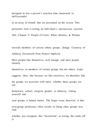 designed to test a person’s reaction time (measured in
milliseconds)
to an array of stimuli that are presented on the screen. This
particular item is testing an individual’s unconscious reaction
266 | Chapter 9: People of Color, White Identity, & Women
towards members of various ethnic groups. [Image: Courtesy of
Anthony Greenwald from Project Implicit]
Most people like themselves well enough, and most people
identify
themselves as members of certain groups but not others. Logic
suggests, then, that because we like ourselves, we therefore like
the groups we associate with more, whether those groups are
our
hometown, school, religion, gender, or ethnicity. Liking
yourself and
your groups is human nature. The larger issue, however, is that
own-group preference often results in liking other groups less.
And
whether you recognize this “favoritism” as wrong, this trade-off
is
 