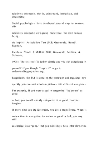 relatively automatic, that is, unintended, immediate, and
irresistible.
Social psychologists have developed several ways to measure
this
relatively automatic own-group preference, the most famous
being
the Implicit Association Test (IAT; Greenwald, Banaji,
Rudman,
Farnham, Nosek, & Mellott, 2002; Greenwald, McGhee, &
Schwartz,
1998). The test itself is rather simple and you can experience it
yourself if you Google “implicit” or go to
understandingprejudice.org.
Essentially, the IAT is done on the computer and measures how
quickly you can sort words or pictures into different categories.
For example, if you were asked to categorize “ice cream” as
good
or bad, you would quickly categorize it as good. However,
imagine
if every time you ate ice cream, you got a brain freeze. When it
comes time to categorize ice cream as good or bad, you may
still
categorize it as “good,” but you will likely be a little slower in
 
