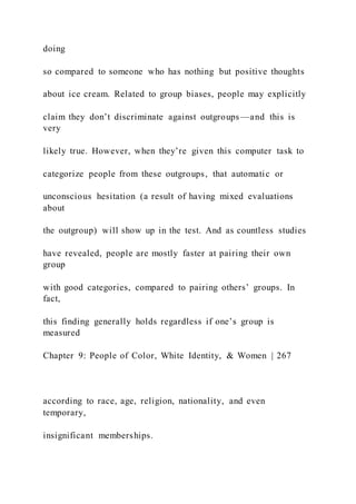 doing
so compared to someone who has nothing but positive thoughts
about ice cream. Related to group biases, people may explicitly
claim they don’t discriminate against outgroups —and this is
very
likely true. However, when they’re given this computer task to
categorize people from these outgroups, that automatic or
unconscious hesitation (a result of having mixed evaluations
about
the outgroup) will show up in the test. And as countless studies
have revealed, people are mostly faster at pairing their own
group
with good categories, compared to pairing others’ groups. In
fact,
this finding generally holds regardless if one’s group is
measured
Chapter 9: People of Color, White Identity, & Women | 267
according to race, age, religion, nationality, and even
temporary,
insignificant memberships.
 