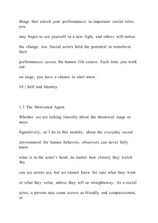 things that enrich your performances in important social roles,
you
may begin to see yourself in a new light, and others will notice
the change, too. Social actors hold the potential to transform
their
performances across the human life course. Each time you walk
out
on stage, you have a chance to start anew.
18 | Self and Identity
1.3 The Motivated Agent
Whether we are talking literally about the theatrical stage or
more
figuratively, as I do in this module, about the everyday social
environment for human behavior, observers can never fully
know
what is in the actor’s head, no matter how closely they watch.
We
can see actors act, but we cannot know for sure what they want
or what they value, unless they tell us straightaway. As a social
actor, a person may come across as friendly and compassionate,
or
 