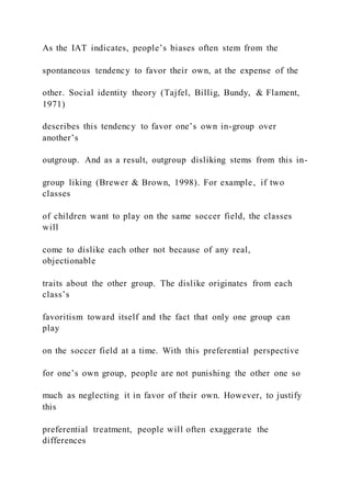 As the IAT indicates, people’s biases often stem from the
spontaneous tendency to favor their own, at the expense of the
other. Social identity theory (Tajfel, Billig, Bundy, & Flament,
1971)
describes this tendency to favor one’s own in-group over
another’s
outgroup. And as a result, outgroup disliking stems from this in-
group liking (Brewer & Brown, 1998). For example, if two
classes
of children want to play on the same soccer field, the classes
will
come to dislike each other not because of any real,
objectionable
traits about the other group. The dislike originates from each
class’s
favoritism toward itself and the fact that only one group can
play
on the soccer field at a time. With this preferential perspective
for one’s own group, people are not punishing the other one so
much as neglecting it in favor of their own. However, to justify
this
preferential treatment, people will often exaggerate the
differences
 