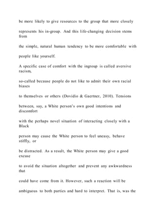 be more likely to give resources to the group that more closely
represents his in-group. And this life-changing decision stems
from
the simple, natural human tendency to be more comfortable with
people like yourself.
A specific case of comfort with the ingroup is called aversive
racism,
so-called because people do not like to admit their own racial
biases
to themselves or others (Dovidio & Gaertner, 2010). Tensions
between, say, a White person’s own good intentions and
discomfort
with the perhaps novel situation of interacting closely with a
Black
person may cause the White person to feel uneasy, behave
stiffly, or
be distracted. As a result, the White person may give a good
excuse
to avoid the situation altogether and prevent any awkwardness
that
could have come from it. However, such a reaction will be
ambiguous to both parties and hard to interpret. That is, was the
 