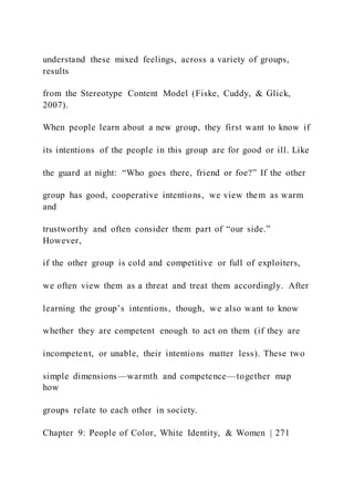 understand these mixed feelings, across a variety of groups,
results
from the Stereotype Content Model (Fiske, Cuddy, & Glick,
2007).
When people learn about a new group, they first want to know if
its intentions of the people in this group are for good or ill. Like
the guard at night: “Who goes there, friend or foe?” If the other
group has good, cooperative intentions, we view them as warm
and
trustworthy and often consider them part of “our side.”
However,
if the other group is cold and competitive or full of exploiters,
we often view them as a threat and treat them accordingly. After
learning the group’s intentions, though, we also want to know
whether they are competent enough to act on them (if they are
incompetent, or unable, their intentions matter less). These two
simple dimensions—warmth and competence—together map
how
groups relate to each other in society.
Chapter 9: People of Color, White Identity, & Women | 271
 