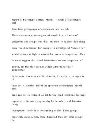 Figure 1: Stereotype Content Model – 4 kinds of stereotypes
that
form from perceptions of competence and warmth
There are common stereotypes of people from all sorts of
categories and occupations that lead them to be classified along
these two dimensions. For example, a stereotypical “housewife”
would be seen as high in warmth but lower in competence. This
is not to suggest that actual housewives are not competent, of
course, but that they are not widely admired for their
competence
in the same way as scientific pioneers, trendsetters, or captains
of
industry. At another end of the spectrum are homeless people
and
drug addicts, stereotyped as not having good intentions (perhaps
exploitative for not trying to play by the rules), and likewise
being
incompetent (unable) to do anything useful. These groups
reportedly make society more disgusted than any other groups
do.
 