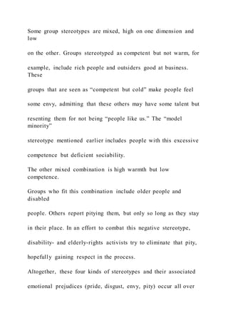 Some group stereotypes are mixed, high on one dimension and
low
on the other. Groups stereotyped as competent but not warm, for
example, include rich people and outsiders good at business.
These
groups that are seen as “competent but cold” make people feel
some envy, admitting that these others may have some talent but
resenting them for not being “people like us.” The “model
minority”
stereotype mentioned earlier includes people with this excessive
competence but deficient sociability.
The other mixed combination is high warmth but low
competence.
Groups who fit this combination include older people and
disabled
people. Others report pitying them, but only so long as they stay
in their place. In an effort to combat this negative stereotype,
disability- and elderly-rights activists try to eliminate that pity,
hopefully gaining respect in the process.
Altogether, these four kinds of stereotypes and their associated
emotional prejudices (pride, disgust, envy, pity) occur all over
 