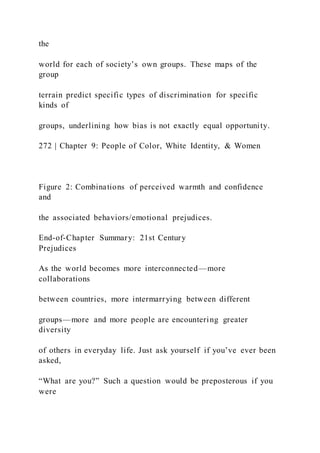the
world for each of society’s own groups. These maps of the
group
terrain predict specific types of discrimination for specific
kinds of
groups, underlining how bias is not exactly equal opportunity.
272 | Chapter 9: People of Color, White Identity, & Women
Figure 2: Combinations of perceived warmth and confidence
and
the associated behaviors/emotional prejudices.
End-of-Chapter Summary: 21st Century
Prejudices
As the world becomes more interconnected—more
collaborations
between countries, more intermarrying between different
groups—more and more people are encountering greater
diversity
of others in everyday life. Just ask yourself if you’ve ever been
asked,
“What are you?” Such a question would be preposterous if you
were
 