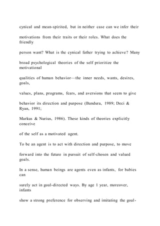 cynical and mean-spirited, but in neither case can we infer their
motivations from their traits or their roles. What does the
friendly
person want? What is the cynical father trying to achieve? Many
broad psychological theories of the self prioritize the
motivational
qualities of human behavior—the inner needs, wants, desires,
goals,
values, plans, programs, fears, and aversions that seem to give
behavior its direction and purpose (Bandura, 1989; Deci &
Ryan, 1991;
Markus & Nurius, 1986). These kinds of theories explicitly
conceive
of the self as a motivated agent.
To be an agent is to act with direction and purpose, to move
forward into the future in pursuit of self-chosen and valued
goals.
In a sense, human beings are agents even as infants, for babies
can
surely act in goal-directed ways. By age 1 year, moreover,
infants
show a strong preference for observing and imitating the goal -
 