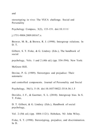 and
stereotyping in vivo: The VUCA challenge. Social and
Personality
Psychology Compass, 3(2), 133-151. doi:10.1111/
j.1751-9004.2009.00167.x
Brewer, M. B., & Brown, R. J. (1998). Intergroup relations. In
D. T.
Gilbert, S. T. Fiske, & G. Lindzey (Eds.), The handbook of
social
psychology, Vols. 1 and 2 (4th ed.) (pp. 554-594). New York:
McGraw-Hill.
Devine, P. G. (1989). Stereotypes and prejudice: Their
automatic
and controlled components. Journal of Personality and Social
Psychology, 56(1), 5-18. doi:10.1037/0022-3514.56.1.5
Dovidio, J. F., & Gaertner, S. L. (2010). Intergroup bias. In S.
T. Fiske,
D. T. Gilbert, & G. Lindzey (Eds.), Handbook of social
psychology,
Vol. 2 (5th ed.) (pp. 1084-1121). Hoboken, NJ: John Wiley.
Fiske, S. T. (1998). Stereotyping, prejudice, and discrimination.
In D.
 