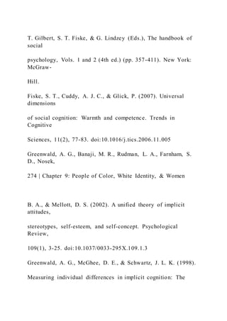 T. Gilbert, S. T. Fiske, & G. Lindzey (Eds.), The handbook of
social
psychology, Vols. 1 and 2 (4th ed.) (pp. 357-411). New York:
McGraw-
Hill.
Fiske, S. T., Cuddy, A. J. C., & Glick, P. (2007). Universal
dimensions
of social cognition: Warmth and competence. Trends in
Cognitive
Sciences, 11(2), 77-83. doi:10.1016/j.tics.2006.11.005
Greenwald, A. G., Banaji, M. R., Rudman, L. A., Farnham, S.
D., Nosek,
274 | Chapter 9: People of Color, White Identity, & Women
B. A., & Mellott, D. S. (2002). A unified theory of implicit
attitudes,
stereotypes, self-esteem, and self-concept. Psychological
Review,
109(1), 3-25. doi:10.1037/0033-295X.109.1.3
Greenwald, A. G., McGhee, D. E., & Schwartz, J. L. K. (1998).
Measuring individual differences in implicit cognition: The
 