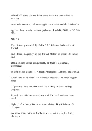 minority,” some Asians have been less able than others to
achieve
economic success, and stereotypes of Asians and discrimination
against them remain serious problems. LindaDee2006 – CC BY-
NC-
ND 2.0.
The picture presented by Table 3.2 “Selected Indicators of
Racial
and Ethnic Inequality in the United States” is clear: US racial
and
ethnic groups differ dramatically in their life chances.
Compared
to whites, for example, African Americans, Latinos, and Native
Americans have much lower family incomes and much higher
rates
of poverty; they are also much less likely to have college
degrees.
In addition, African Americans and Native Americans have
much
higher infant mortality rates than whites: Black infants, for
example,
are more than twice as likely as white infants to die. Later
chapters
 