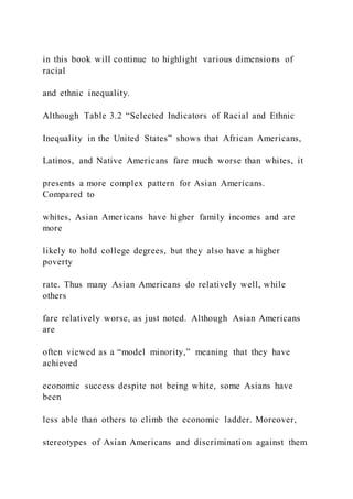 in this book will continue to highlight various dimensions of
racial
and ethnic inequality.
Although Table 3.2 “Selected Indicators of Racial and Ethnic
Inequality in the United States” shows that African Americans,
Latinos, and Native Americans fare much worse than whites, it
presents a more complex pattern for Asian Americans.
Compared to
whites, Asian Americans have higher family incomes and are
more
likely to hold college degrees, but they also have a higher
poverty
rate. Thus many Asian Americans do relatively well, while
others
fare relatively worse, as just noted. Although Asian Americans
are
often viewed as a “model minority,” meaning that they have
achieved
economic success despite not being white, some Asians have
been
less able than others to climb the economic ladder. Moreover,
stereotypes of Asian Americans and discrimination against them
 