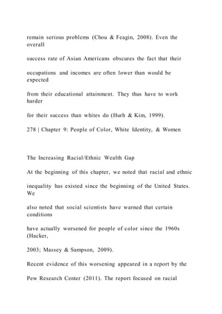 remain serious problems (Chou & Feagin, 2008). Even the
overall
success rate of Asian Americans obscures the fact that their
occupations and incomes are often lower than would be
expected
from their educational attainment. They thus have to work
harder
for their success than whites do (Hurh & Kim, 1999).
278 | Chapter 9: People of Color, White Identity, & Women
The Increasing Racial/Ethnic Wealth Gap
At the beginning of this chapter, we noted that racial and ethnic
inequality has existed since the beginning of the United States.
We
also noted that social scientists have warned that certain
conditions
have actually worsened for people of color since the 1960s
(Hacker,
2003; Massey & Sampson, 2009).
Recent evidence of this worsening appeared in a report by the
Pew Research Center (2011). The report focused on racial
 