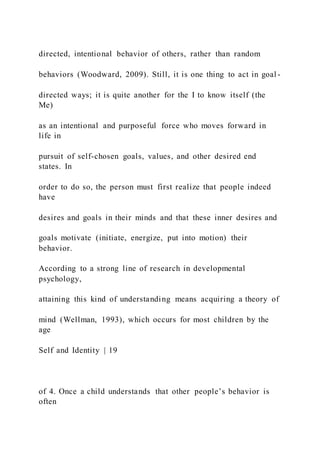 directed, intentional behavior of others, rather than random
behaviors (Woodward, 2009). Still, it is one thing to act in goal -
directed ways; it is quite another for the I to know itself (the
Me)
as an intentional and purposeful force who moves forward in
life in
pursuit of self-chosen goals, values, and other desired end
states. In
order to do so, the person must first realize that people indeed
have
desires and goals in their minds and that these inner desires and
goals motivate (initiate, energize, put into motion) their
behavior.
According to a strong line of research in developmental
psychology,
attaining this kind of understanding means acquiring a theory of
mind (Wellman, 1993), which occurs for most children by the
age
Self and Identity | 19
of 4. Once a child understands that other people’s behavior is
often
 