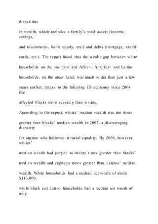 disparities
in wealth, which includes a family’s total assets (income,
savings,
and investments, home equity, etc.) and debts (mortgage, credit
cards, etc.). The report found that the wealth gap between white
households on the one hand and African American and Latino
households, on the other hand, was much wider than just a few
years earlier, thanks to the faltering US economy since 2008
that
affected blacks more severely than whites.
According to the report, whites’ median wealth was ten times
greater than blacks’ median wealth in 2007, a discouraging
disparity
for anyone who believes in racial equality. By 2009, however,
whites’
median wealth had jumped to twenty times greater than blacks’
median wealth and eighteen times greater than Latinos’ median
wealth. White households had a median net worth of about
$113,000,
while black and Latino households had a median net worth of
only
 