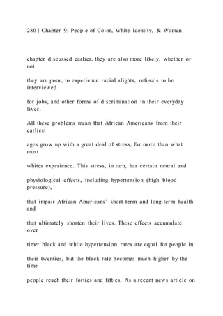 280 | Chapter 9: People of Color, White Identity, & Women
chapter discussed earlier, they are also more likely, whether or
not
they are poor, to experience racial slights, refusals to be
interviewed
for jobs, and other forms of discrimination in their everyday
lives.
All these problems mean that African Americans from their
earliest
ages grow up with a great deal of stress, far more than what
most
whites experience. This stress, in turn, has certain neural and
physiological effects, including hypertension (high blood
pressure),
that impair African Americans’ short-term and long-term health
and
that ultimately shorten their lives. These effects accumulate
over
time: black and white hypertension rates are equal for people in
their twenties, but the black rate becomes much higher by the
time
people reach their forties and fifties. As a recent news article on
 