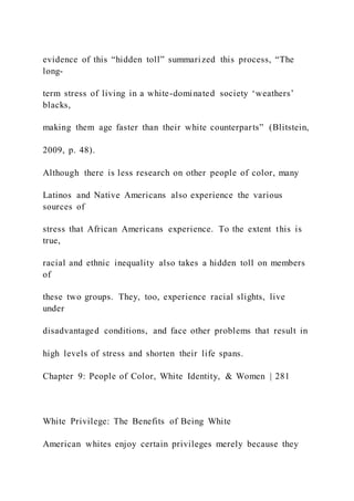 evidence of this “hidden toll” summarized this process, “The
long-
term stress of living in a white-dominated society ‘weathers’
blacks,
making them age faster than their white counterparts” (Blitstein,
2009, p. 48).
Although there is less research on other people of color, many
Latinos and Native Americans also experience the various
sources of
stress that African Americans experience. To the extent this is
true,
racial and ethnic inequality also takes a hidden toll on members
of
these two groups. They, too, experience racial slights, live
under
disadvantaged conditions, and face other problems that result in
high levels of stress and shorten their life spans.
Chapter 9: People of Color, White Identity, & Women | 281
White Privilege: The Benefits of Being White
American whites enjoy certain privileges merely because they
 