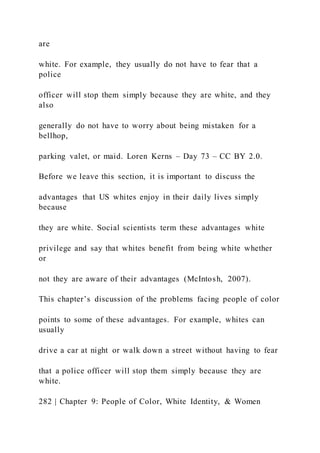 are
white. For example, they usually do not have to fear that a
police
officer will stop them simply because they are white, and they
also
generally do not have to worry about being mistaken for a
bellhop,
parking valet, or maid. Loren Kerns – Day 73 – CC BY 2.0.
Before we leave this section, it is important to discuss the
advantages that US whites enjoy in their daily lives simply
because
they are white. Social scientists term these advantages white
privilege and say that whites benefit from being white whether
or
not they are aware of their advantages (McIntosh, 2007).
This chapter’s discussion of the problems facing people of color
points to some of these advantages. For example, whites can
usually
drive a car at night or walk down a street without having to fear
that a police officer will stop them simply because they are
white.
282 | Chapter 9: People of Color, White Identity, & Women
 