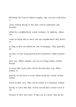 Recalling the Trayvon Martin tragedy, they can also walk down
a
street without having to fear they will be confronted and
possibly
killed by a neighborhood watch volunteer. In addition, whites
can
count on being able to move into any neighborhood they desire
to
as long as they can afford the rent or mortgage. They generally
do
not have to fear being passed up for promotion simply because
of
their race. White students can live in college dorms without
having
to worry that racial slurs will be directed their way. White
people, in
general, do not have to worry about being the victims of hate
crimes
based on their race. They can be seated in a restaurant without
having to worry that they will be served more slowly or not at
all
because of their skin color. If they are in a hotel, they do not
 