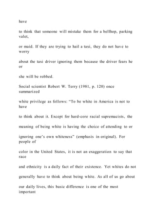 have
to think that someone will mistake them for a bellhop, parking
valet,
or maid. If they are trying to hail a taxi, they do not have to
worry
about the taxi driver ignoring them because the driver fears he
or
she will be robbed.
Social scientist Robert W. Terry (1981, p. 120) once
summarized
white privilege as follows: “To be white in America is not to
have
to think about it. Except for hard-core racial supremacists, the
meaning of being white is having the choice of attending to or
ignoring one’s own whiteness” (emphasis in original). For
people of
color in the United States, it is not an exaggeration to say that
race
and ethnicity is a daily fact of their existence. Yet whites do not
generally have to think about being white. As all of us go about
our daily lives, this basic difference is one of the most
important
 