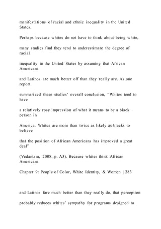manifestations of racial and ethnic inequality in the United
States.
Perhaps because whites do not have to think about being white,
many studies find they tend to underestimate the degree of
racial
inequality in the United States by assuming that African
Americans
and Latinos are much better off than they really are. As one
report
summarized these studies’ overall conclusion, “Whites tend to
have
a relatively rosy impression of what it means to be a black
person in
America. Whites are more than twice as likely as blacks to
believe
that the position of African Americans has improved a great
deal”
(Vedantam, 2008, p. A3). Because whites think African
Americans
Chapter 9: People of Color, White Identity, & Women | 283
and Latinos fare much better than they really do, that perception
probably reduces whites’ sympathy for programs designed to
 