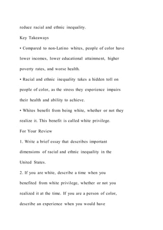 reduce racial and ethnic inequality.
Key Takeaways
• Compared to non-Latino whites, people of color have
lower incomes, lower educational attainment, higher
poverty rates, and worse health.
• Racial and ethnic inequality takes a hidden toll on
people of color, as the stress they experience impairs
their health and ability to achieve.
• Whites benefit from being white, whether or not they
realize it. This benefit is called white privilege.
For Your Review
1. Write a brief essay that describes important
dimensions of racial and ethnic inequality in the
United States.
2. If you are white, describe a time when you
benefited from white privilege, whether or not you
realized it at the time. If you are a person of color,
describe an experience when you would have
 
