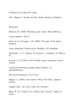 benefited if you had been white.
284 | Chapter 9: People of Color, White Identity, & Women
References
Blitstein, R. (2009). Weathering the storm. Miller-McCune,
2(July–August), 48–57.
Chou, R. S., & Feagin, J. R. (2008). The myth of the model
minority:
Asian Americans facing racism. Boulder, CO: Paradigm.
Geronimus, A. T., Hicken, M., Pearson, J., Seashols, S., Brown,
K.,
& Cruz., T. D. (2010). Do US black women experience stress-
related
accelerated biological aging? Human Nature: An
Interdisciplinary
Biosocial Perspective, 21, 19–38.
Hacker, A. (2003). Two nations: Black and white, separate,
hostile,
unequal (Rev. ed.). New York, NY: Scribner.
Hurh, W. M., & Kim, K. C. (1999). The “success” image of
Asian
 