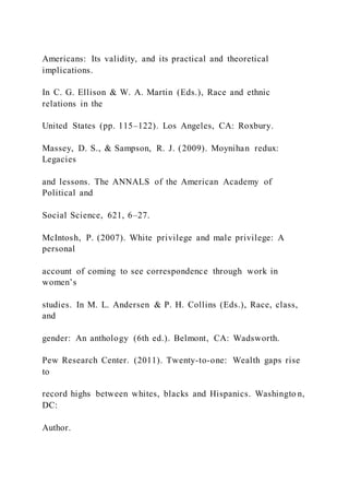 Americans: Its validity, and its practical and theoretical
implications.
In C. G. Ellison & W. A. Martin (Eds.), Race and ethnic
relations in the
United States (pp. 115–122). Los Angeles, CA: Roxbury.
Massey, D. S., & Sampson, R. J. (2009). Moynihan redux:
Legacies
and lessons. The ANNALS of the American Academy of
Political and
Social Science, 621, 6–27.
McIntosh, P. (2007). White privilege and male privilege: A
personal
account of coming to see correspondence through work in
women’s
studies. In M. L. Andersen & P. H. Collins (Eds.), Race, class,
and
gender: An anthology (6th ed.). Belmont, CA: Wadsworth.
Pew Research Center. (2011). Twenty-to-one: Wealth gaps rise
to
record highs between whites, blacks and Hispanics. Washingto n,
DC:
Author.
 