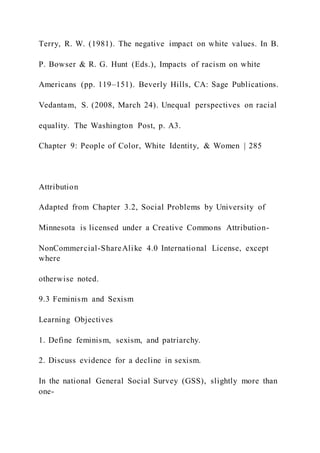 Terry, R. W. (1981). The negative impact on white values. In B.
P. Bowser & R. G. Hunt (Eds.), Impacts of racism on white
Americans (pp. 119–151). Beverly Hills, CA: Sage Publications.
Vedantam, S. (2008, March 24). Unequal perspectives on racial
equality. The Washington Post, p. A3.
Chapter 9: People of Color, White Identity, & Women | 285
Attribution
Adapted from Chapter 3.2, Social Problems by University of
Minnesota is licensed under a Creative Commons Attribution-
NonCommercial-ShareAlike 4.0 International License, except
where
otherwise noted.
9.3 Feminism and Sexism
Learning Objectives
1. Define feminism, sexism, and patriarchy.
2. Discuss evidence for a decline in sexism.
In the national General Social Survey (GSS), slightly more than
one-
 