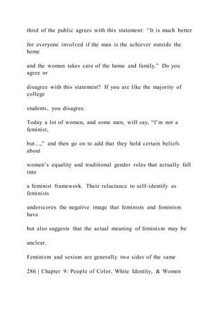 third of the public agrees with this statement: “It is much better
for everyone involved if the man is the achiever outside the
home
and the woman takes care of the home and family.” Do you
agree or
disagree with this statement? If you are like the majority of
college
students, you disagree.
Today a lot of women, and some men, will say, “I’m not a
feminist,
but…,” and then go on to add that they hold certain beliefs
about
women’s equality and traditional gender roles that actually fall
into
a feminist framework. Their reluctance to self-identify as
feminists
underscores the negative image that feminists and feminism
have
but also suggests that the actual meaning of feminism may be
unclear.
Feminism and sexism are generally two sides of the same
286 | Chapter 9: People of Color, White Identity, & Women
 