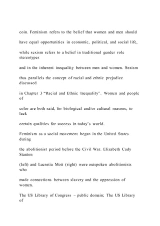 coin. Feminism refers to the belief that women and men should
have equal opportunities in economic, political, and social life,
while sexism refers to a belief in traditional gender role
stereotypes
and in the inherent inequality between men and women. Sexism
thus parallels the concept of racial and ethnic prejudice
discussed
in Chapter 3 “Racial and Ethnic Inequality”. Women and people
of
color are both said, for biological and/or cultural reasons, to
lack
certain qualities for success in today’s world.
Feminism as a social movement began in the United States
during
the abolitionist period before the Civil War. Elizabeth Cady
Stanton
(left) and Lucretia Mott (right) were outspoken abolitionists
who
made connections between slavery and the oppression of
women.
The US Library of Congress – public domain; The US Library
of
 