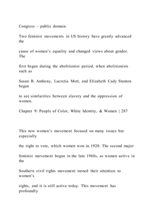 Congress – public domain.
Two feminist movements in US history have greatly advanced
the
cause of women’s equality and changed views about gender.
The
first began during the abolitionist period, when abolitionists
such as
Susan B. Anthony, Lucretia Mott, and Elizabeth Cady Stanton
began
to see similarities between slavery and the oppression of
women.
Chapter 9: People of Color, White Identity, & Women | 287
This new women’s movement focused on many issues but
especially
the right to vote, which women won in 1920. The second major
feminist movement began in the late 1960s, as women active in
the
Southern civil rights movement turned their attention to
women’s
rights, and it is still active today. This movement has
profoundly
 