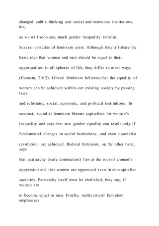 changed public thinking and social and economic institutions,
but,
as we will soon see, much gender inequality remains.
Several varieties of feminism exist. Although they all share the
basic idea that women and men should be equal in their
opportunities in all spheres of life, they differ in other ways
(Hannam, 2012). Liberal feminism believes that the equality of
women can be achieved within our existing society by passing
laws
and reforming social, economic, and political institutions. In
contrast, socialist feminism blames capitalism for women’s
inequality and says that true gender equality can result onl y if
fundamental changes in social institutions, and even a socialist
revolution, are achieved. Radical feminism, on the other hand,
says
that patriarchy (male domination) lies at the root of women’s
oppression and that women are oppressed even in noncapitalist
societies. Patriarchy itself must be abolished, they say, if
women are
to become equal to men. Finally, multicultural feminism
emphasizes
 