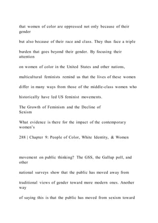that women of color are oppressed not only because of their
gender
but also because of their race and class. They thus face a triple
burden that goes beyond their gender. By focusing their
attention
on women of color in the United States and other nations,
multicultural feminists remind us that the lives of these women
differ in many ways from those of the middle-class women who
historically have led US feminist movements.
The Growth of Feminism and the Decline of
Sexism
What evidence is there for the impact of the contemporary
women’s
288 | Chapter 9: People of Color, White Identity, & Women
movement on public thinking? The GSS, the Gallup poll, and
other
national surveys show that the public has moved away from
traditional views of gender toward more modern ones. Another
way
of saying this is that the public has moved from sexism toward
 