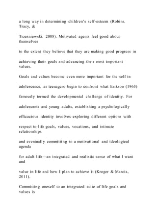 a long way in determining children’s self-esteem (Robins,
Tracy, &
Trzesniewski, 2008). Motivated agents feel good about
themselves
to the extent they believe that they are making good progress in
achieving their goals and advancing their most important
values.
Goals and values become even more important for the self in
adolescence, as teenagers begin to confront what Erikson (1963)
famously termed the developmental challenge of identity. For
adolescents and young adults, establishing a psychologically
efficacious identity involves exploring different options with
respect to life goals, values, vocations, and intimate
relationships
and eventually committing to a motivational and ideological
agenda
for adult life—an integrated and realistic sense of what I want
and
value in life and how I plan to achieve it (Kroger & Marcia,
2011).
Committing oneself to an integrated suite of life goals and
values is
 