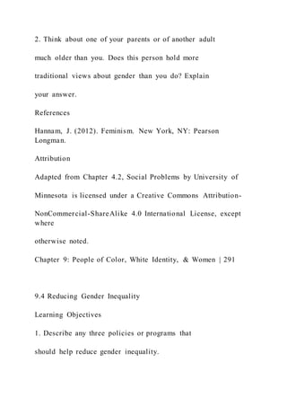 2. Think about one of your parents or of another adult
much older than you. Does this person hold more
traditional views about gender than you do? Explain
your answer.
References
Hannam, J. (2012). Feminism. New York, NY: Pearson
Longman.
Attribution
Adapted from Chapter 4.2, Social Problems by University of
Minnesota is licensed under a Creative Commons Attribution-
NonCommercial-ShareAlike 4.0 International License, except
where
otherwise noted.
Chapter 9: People of Color, White Identity, & Women | 291
9.4 Reducing Gender Inequality
Learning Objectives
1. Describe any three policies or programs that
should help reduce gender inequality.
 