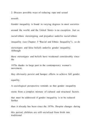 2. Discuss possible ways of reducing rape and sexual
assault.
Gender inequality is found in varying degrees in most societies
around the world, and the United States is no exception. Just as
racial/ethnic stereotyping and prejudice underlie racial/ethnic
inequality (see Chapter 3 “Racial and Ethnic Inequality”), so do
stereotypes and false beliefs underlie gender inequality.
Although
these stereotypes and beliefs have weakened considerably since
the
1970s thanks in large part to the contemporary women’s
movement,
they obviously persist and hamper efforts to achieve full gender
equality.
A sociological perspective reminds us that gender inequality
stems from a complex mixture of cultural and structural factors
that must be addressed if gender inequality is to be reduced
further
than it already has been since the 1970s. Despite changes during
this period, children are still socialized from birth into
traditional
 