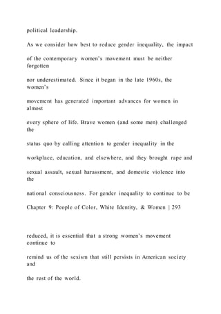 political leadership.
As we consider how best to reduce gender inequality, the impact
of the contemporary women’s movement must be neither
forgotten
nor underestimated. Since it began in the late 1960s, the
women’s
movement has generated important advances for women in
almost
every sphere of life. Brave women (and some men) challenged
the
status quo by calling attention to gender inequality in the
workplace, education, and elsewhere, and they brought rape and
sexual assault, sexual harassment, and domestic violence into
the
national consciousness. For gender inequality to continue to be
Chapter 9: People of Color, White Identity, & Women | 293
reduced, it is essential that a strong women’s movement
continue to
remind us of the sexism that still persists in American society
and
the rest of the world.
 
