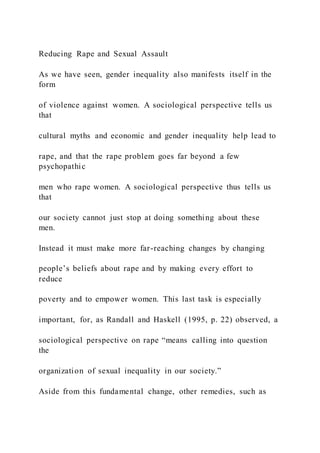 Reducing Rape and Sexual Assault
As we have seen, gender inequality also manifests itself in the
form
of violence against women. A sociological perspective tells us
that
cultural myths and economic and gender inequality help lead to
rape, and that the rape problem goes far beyond a few
psychopathic
men who rape women. A sociological perspective thus tells us
that
our society cannot just stop at doing something about these
men.
Instead it must make more far-reaching changes by changing
people’s beliefs about rape and by making every effort to
reduce
poverty and to empower women. This last task is especially
important, for, as Randall and Haskell (1995, p. 22) observed, a
sociological perspective on rape “means calling into question
the
organization of sexual inequality in our society.”
Aside from this fundamental change, other remedies, such as
 