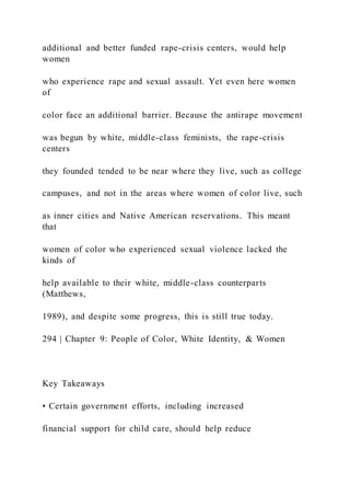 additional and better funded rape-crisis centers, would help
women
who experience rape and sexual assault. Yet even here women
of
color face an additional barrier. Because the antirape movement
was begun by white, middle-class feminists, the rape-crisis
centers
they founded tended to be near where they live, such as college
campuses, and not in the areas where women of color live, such
as inner cities and Native American reservations. This meant
that
women of color who experienced sexual violence lacked the
kinds of
help available to their white, middle-class counterparts
(Matthews,
1989), and despite some progress, this is still true today.
294 | Chapter 9: People of Color, White Identity, & Women
Key Takeaways
• Certain government efforts, including increased
financial support for child care, should help reduce
 