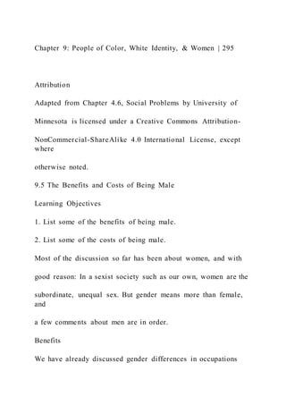 Chapter 9: People of Color, White Identity, & Women | 295
Attribution
Adapted from Chapter 4.6, Social Problems by University of
Minnesota is licensed under a Creative Commons Attribution-
NonCommercial-ShareAlike 4.0 International License, except
where
otherwise noted.
9.5 The Benefits and Costs of Being Male
Learning Objectives
1. List some of the benefits of being male.
2. List some of the costs of being male.
Most of the discussion so far has been about women, and with
good reason: In a sexist society such as our own, women are the
subordinate, unequal sex. But gender means more than female,
and
a few comments about men are in order.
Benefits
We have already discussed gender differences in occupations
 
