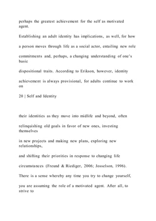 perhaps the greatest achievement for the self as motivated
agent.
Establishing an adult identity has implications, as well, for how
a person moves through life as a social actor, entailing new role
commitments and, perhaps, a changing understanding of one’s
basic
dispositional traits. According to Erikson, however, identity
achievement is always provisional, for adults continue to work
on
20 | Self and Identity
their identities as they move into midlife and beyond, often
relinquishing old goals in favor of new ones, investing
themselves
in new projects and making new plans, exploring new
relationships,
and shifting their priorities in response to changing life
circumstances (Freund & Riediger, 2006; Josselson, 1996).
There is a sense whereby any time you try to change yourself,
you are assuming the role of a motivated agent. After all, to
strive to
 
