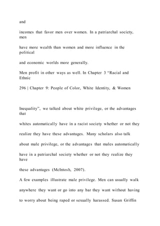 and
incomes that favor men over women. In a patriarchal society,
men
have more wealth than women and more influence in the
political
and economic worlds more generally.
Men profit in other ways as well. In Chapter 3 “Racial and
Ethnic
296 | Chapter 9: People of Color, White Identity, & Women
Inequality”, we talked about white privilege, or the advantages
that
whites automatically have in a racist society whether or not they
realize they have these advantages. Many scholars also talk
about male privilege, or the advantages that males automatically
have in a patriarchal society whether or not they realize they
have
these advantages (McIntosh, 2007).
A few examples illustrate male privilege. Men can usually walk
anywhere they want or go into any bar they want without having
to worry about being raped or sexually harassed. Susan Griffin
 