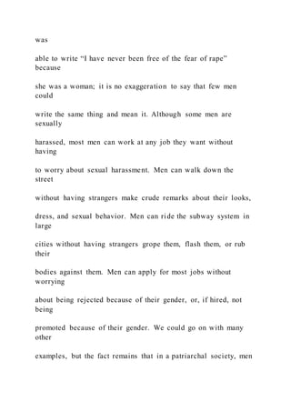 was
able to write “I have never been free of the fear of rape”
because
she was a woman; it is no exaggeration to say that few men
could
write the same thing and mean it. Although some men are
sexually
harassed, most men can work at any job they want without
having
to worry about sexual harassment. Men can walk down the
street
without having strangers make crude remarks about their looks,
dress, and sexual behavior. Men can ride the subway system in
large
cities without having strangers grope them, flash them, or rub
their
bodies against them. Men can apply for most jobs without
worrying
about being rejected because of their gender, or, if hired, not
being
promoted because of their gender. We could go on with many
other
examples, but the fact remains that in a patriarchal society, men
 