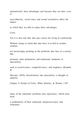 automatically have advantages just because they are men, even
if
race/ethnicity, social class, and sexual orientation affect the
degree
to which they are able to enjoy these advantages.
Costs
Yet it is also true that men pay a price for living in a patriarchy.
Without trying to claim that men have it as bad as women,
scholars
are increasingly pointing to the problems men face in a society
that
promotes male domination and traditional standards of
masculinity
such as assertiveness, competitiveness, and toughness (Kimmel
&
Messner, 2010). Socialization into masculinity is thought to
underlie
Chapter 9: People of Color, White Identity, & Women | 297
many of the emotional problems men experience, which stem
from
a combination of their emotional inexpressiveness and
reluctance
 